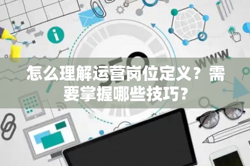 怎么理解运营岗位定义？需要掌握哪些技巧？